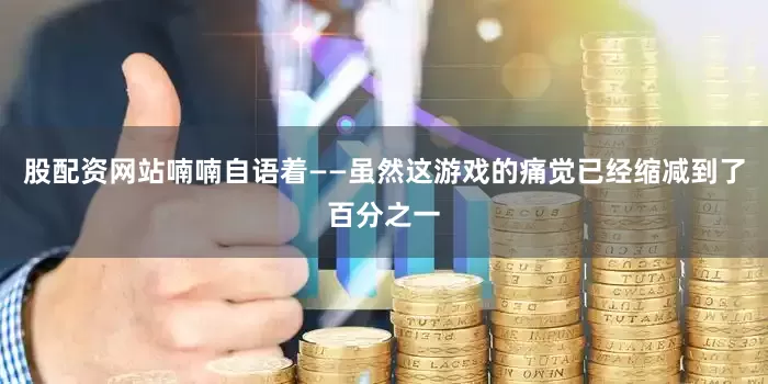 股配资网站喃喃自语着——虽然这游戏的痛觉已经缩减到了百分之一