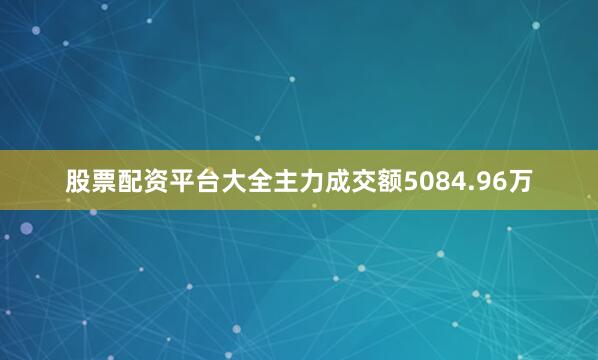 股票配资平台大全主力成交额5084.96万
