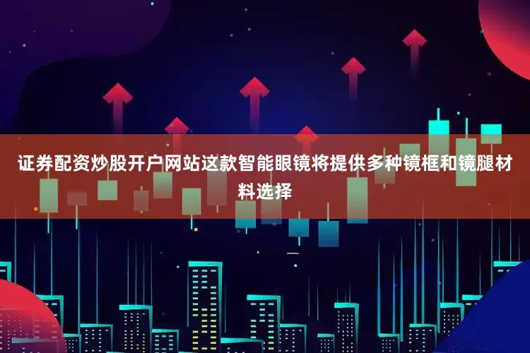 证券配资炒股开户网站这款智能眼镜将提供多种镜框和镜腿材料选择