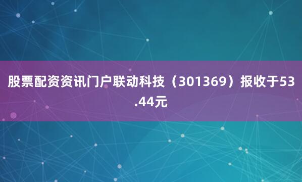 股票配资资讯门户联动科技（301369）报收于53.44元