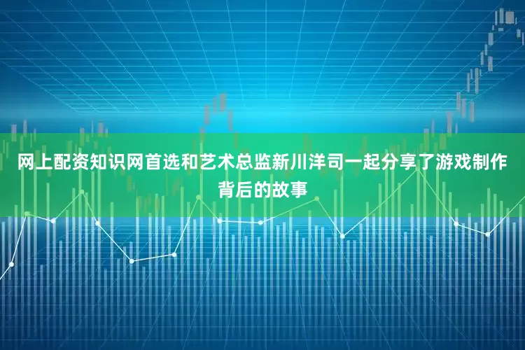 网上配资知识网首选和艺术总监新川洋司一起分享了游戏制作背后的故事