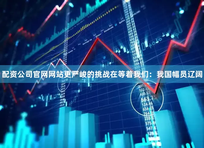 配资公司官网网站更严峻的挑战在等着我们：我国幅员辽阔