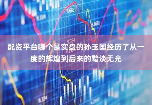配资平台哪个是实盘的孙玉国经历了从一度的辉煌到后来的黯淡无光