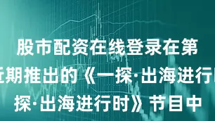 股市配资在线登录在第一财经近期推出的《一探·出海进行时》节目中