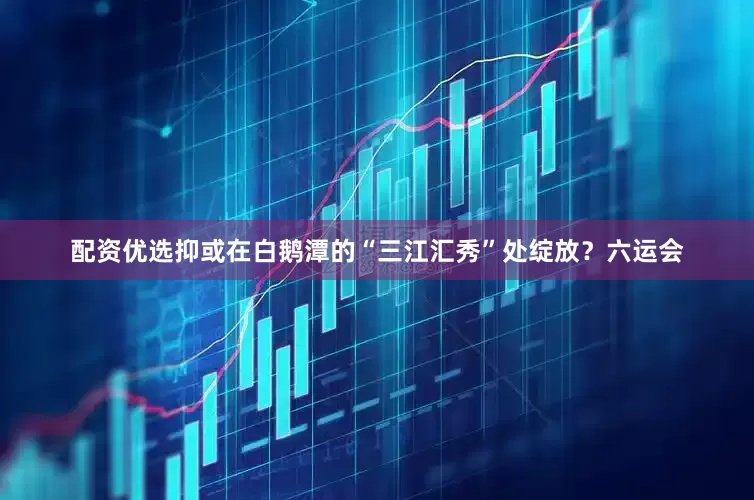 配资优选抑或在白鹅潭的“三江汇秀”处绽放？六运会
