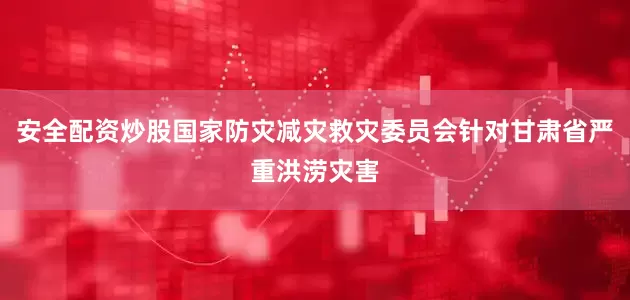 安全配资炒股国家防灾减灾救灾委员会针对甘肃省严重洪涝灾害
