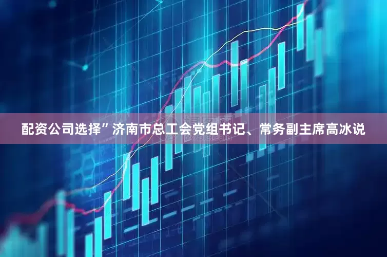 配资公司选择”济南市总工会党组书记、常务副主席高冰说